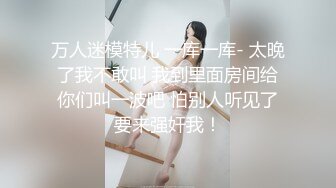 万人迷模特儿 一库一库- 太晚了我不敢叫 我到里面房间给你们叫一波吧 怕别人听见了要来强奸我！