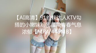 【AI高清】91约妹达人KTV勾搭的小嫩妹粉乳苗条青春气息浓郁【MP4/445MB】