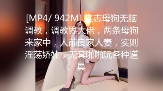 [MP4/ 942M] 丧志母狗无脑调教，调教界大佬，两条母狗来家中，人前良家人妻，实则淫荡娇娃，无套啪啪玩各种道具