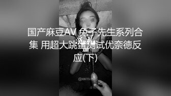 国产麻豆AV 兔子先生系列合集 用超大跳蛋测试优奈德反应(下)