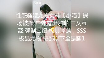 性感骚婊尤物女神【小喵】操场被操 户外露出啪啪 三女互舔 强制口爆 极其淫荡，SSS极品尤物 腰部以下全是腿1