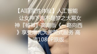 【AI巨星性体验】人工智能❤️让女神下海不是梦之大幂女神『杨幂』高潮版《一路向西》享受爆乳大蜜莞式服务 高清1080P原版