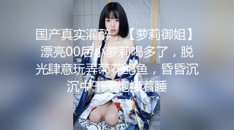 国产真实灌醉，【萝莉御姐】漂亮00后小萝莉喝多了，脱光肆意玩弄菊花鲍鱼，昏昏沉沉中干一炮接着睡