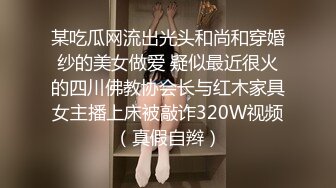 某吃瓜网流出光头和尚和穿婚纱的美女做爱 疑似最近很火的四川佛教协会长与红木家具女主播上床被敲诈320W视频（真假自辫）