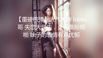 【重磅核弹】人气大神 looks哥 失恋大学生，全程露脸啪啪 妹子的表情有点忧郁