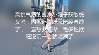 高挑气质的良家小嫂子既敏感又骚，内裤还没脱就已经湿透了，一直想要被操，毛多性欲旺没玩一会就喷潮了