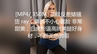 [MP4/ 350M] 顶级反差婊骚货 ray，偶尔不小心露脸 非常甜美，白虎粉逼高挑美腿好身材，不断无色帅哥