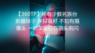 【360TP】稀有少数名族台 新疆妹子 身材很好 不知有摄像头 一对车头灯在镜头前闪眼