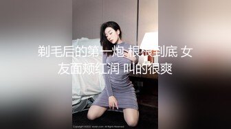 剃毛后的第一炮 根根到底 女友面颊红润 叫的很爽