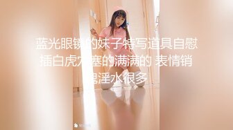 蓝光眼镜的妹子特写道具自慰插白虎穴塞的满满的 表情销魂淫水很多