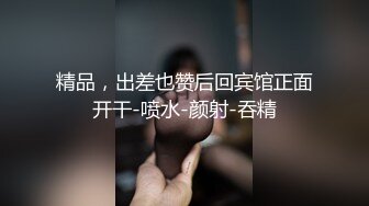 精品，出差也赞后回宾馆正面开干-喷水-颜射-吞精