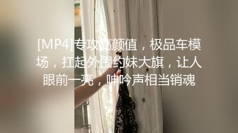 [MP4]专攻高颜值，极品车模场，扛起外围约妹大旗，让人眼前一亮，呻吟声相当销魂