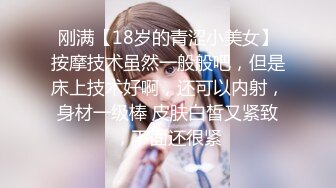 刚满【18岁的青涩小美女】按摩技术虽然一般般吧，但是床上技术好啊，还可以内射，身材一级棒 皮肤白皙又紧致，下面还很紧