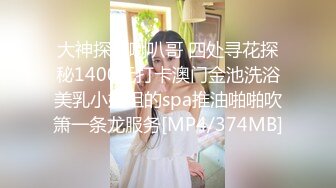 大神探店喇叭哥 四处寻花探秘1400元打卡澳门金池洗浴美乳小姐姐的spa推油啪啪吹箫一条龙服务[MP4/374MB]