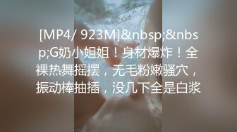 [MP4/ 923M]&nbsp;&nbsp;G奶小姐姐！身材爆炸！全裸热舞摇摆，无毛粉嫩骚穴，振动棒抽插，没几下全是白浆