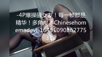 -4P爆操骚女友！每一帧都是精华！多角度！Chinesehomemadevi_16451090862775312