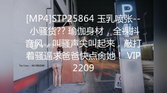 [MP4]STP25864 玉乳喷张-- 小骚货?? 瑜伽身材，全裸抖音风，叫骚声尖叫起来，敲打着骚逼求爸爸快点肏她！ VIP2209