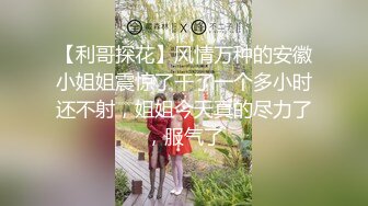 【利哥探花】风情万种的安徽小姐姐震惊了干了一个多小时还不射，姐姐今天真的尽力了，服气了