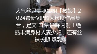 人气丝足美腿御姐【橘娘】2024最新VIP超大尺度作品集合，足交 口爆 啪啪内射！绝品丰满身材人妻少妇，还有丝袜长腿 爆乳