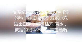 反差婊极品身材御姐女神『你的kk』私拍福利，紧致小穴插出白浆，炮机插穴 喷水，被插的骚叫不停，声音动听